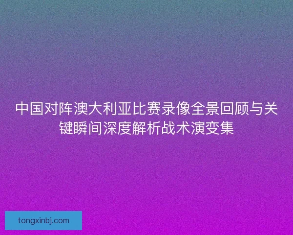 中国对阵澳大利亚比赛录像全景回顾与关键瞬间深度解析战术演变集 中国对阵澳大利亚比赛录像全景回顾与关键瞬间深度解析战术演变集