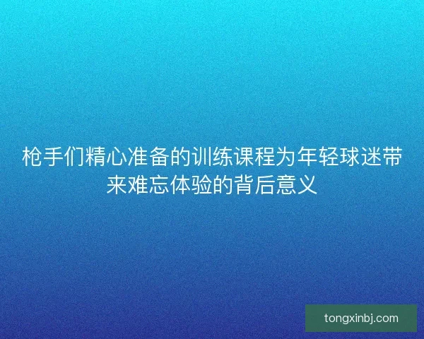 枪手们精心准备的训练课程为年轻球迷带来难忘体验的背后意义