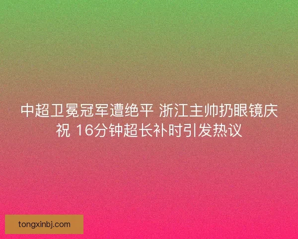 中超卫冕冠军遭绝平 浙江主帅扔眼镜庆祝 16分钟超长补时引发热议
