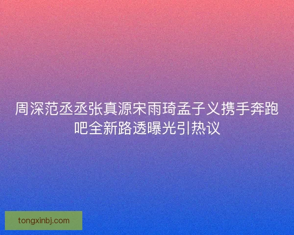 周深范丞丞张真源宋雨琦孟子义携手奔跑吧全新路透曝光引热议