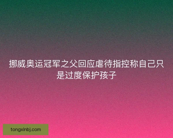 挪威奥运冠军之父回应虐待指控称自己只是过度保护孩子