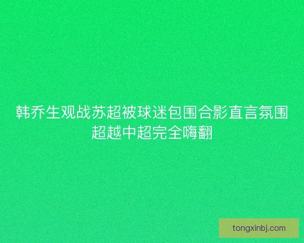 韩乔生观战苏超被球迷包围合影直言氛围超越中超完全嗨翻