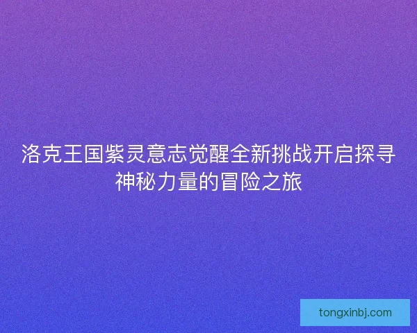 洛克王国紫灵意志觉醒全新挑战开启探寻神秘力量的冒险之旅 洛克王国紫灵意志觉醒全新挑战开启探寻神秘力量的冒险之旅