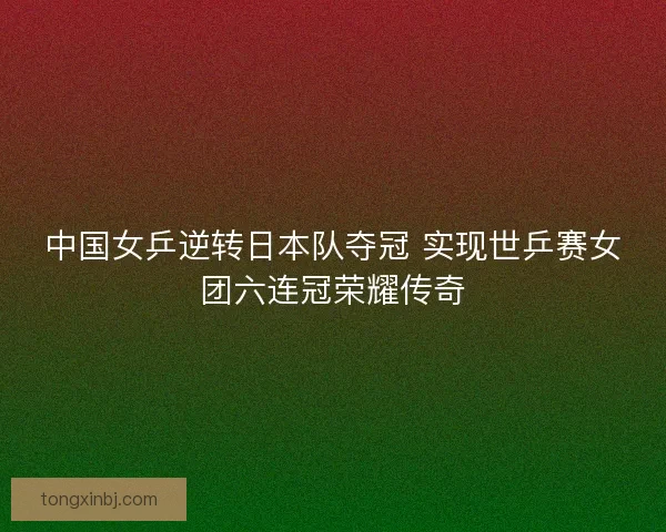 中国女乒逆转日本队夺冠 实现世乒赛女团六连冠荣耀传奇 中国女乒逆转日本队夺冠 实现世乒赛女团六连冠荣耀传奇