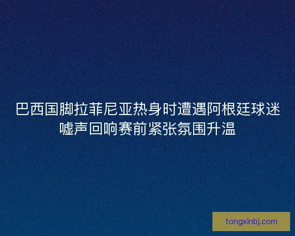 巴西国脚拉菲尼亚热身时遭遇阿根廷球迷嘘声回响赛前紧张氛围升温