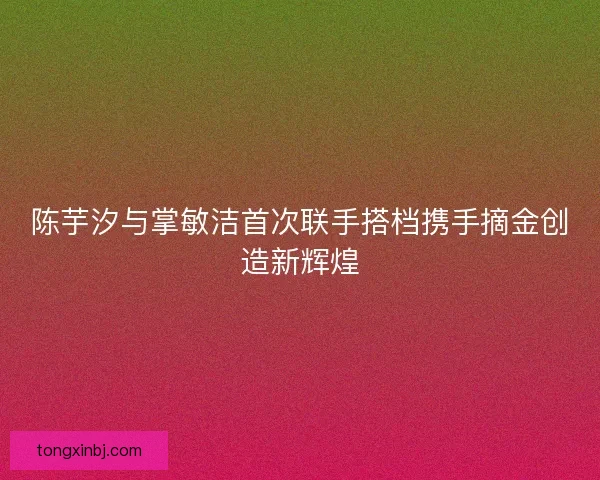 陈芋汐与掌敏洁首次联手搭档携手摘金创造新辉煌 陈芋汐与掌敏洁首次联手搭档携手摘金创造新辉煌