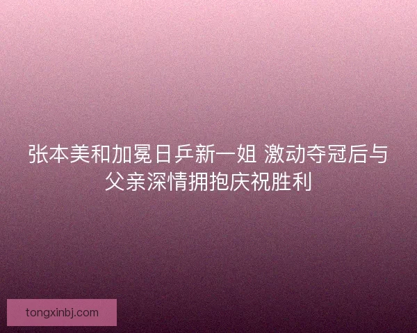 张本美和加冕日乒新一姐 激动夺冠后与父亲深情拥抱庆祝胜利