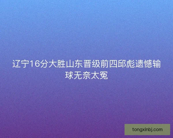 辽宁16分大胜山东晋级前四邱彪遗憾输球无奈太冤