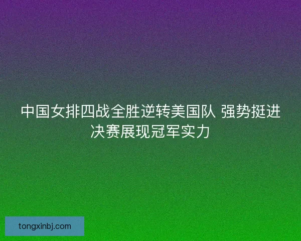 中国女排四战全胜逆转美国队 强势挺进决赛展现冠军实力