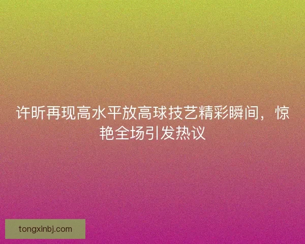 许昕再现高水平放高球技艺精彩瞬间，惊艳全场引发热议