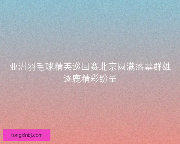 亚洲羽毛球精英巡回赛北京圆满落幕群雄逐鹿精彩纷呈
