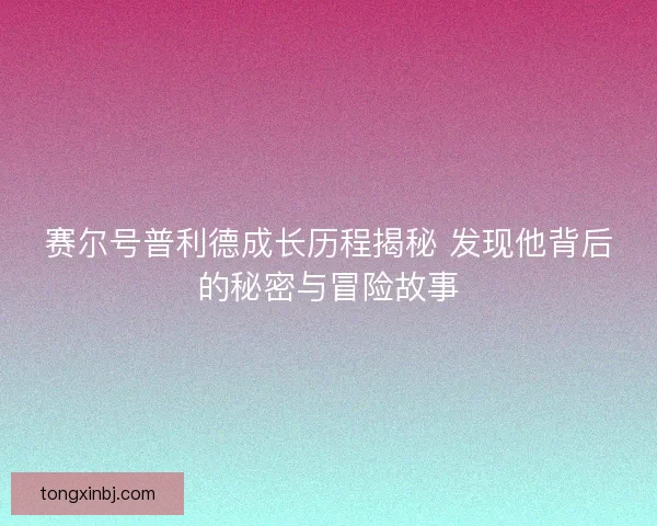 赛尔号普利德成长历程揭秘 发现他背后的秘密与冒险故事