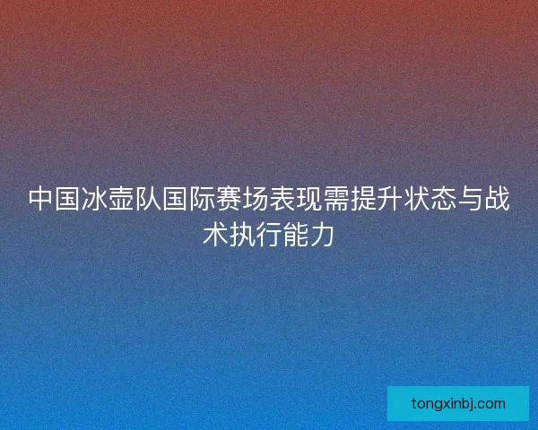 中国冰壶队国际赛场表现需提升状态与战术执行能力 中国冰壶队国际赛场表现需提升状态与战术执行能力