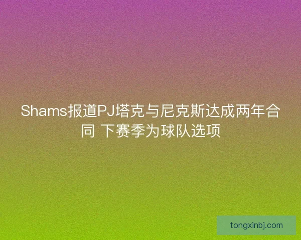 Shams报道PJ塔克与尼克斯达成两年合同 下赛季为球队选项