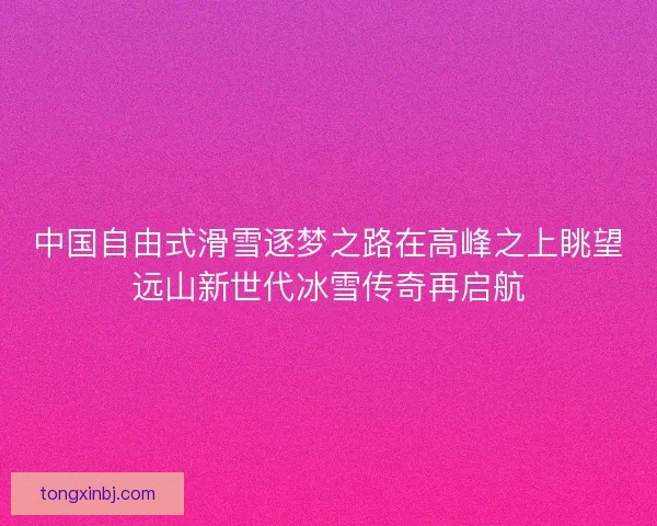 中国自由式滑雪逐梦之路在高峰之上眺望远山新世代冰雪传奇再启航