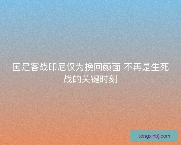 国足客战印尼仅为挽回颜面 不再是生死战的关键时刻