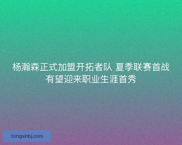 杨瀚森正式加盟开拓者队 夏季联赛首战有望迎来职业生涯首秀
