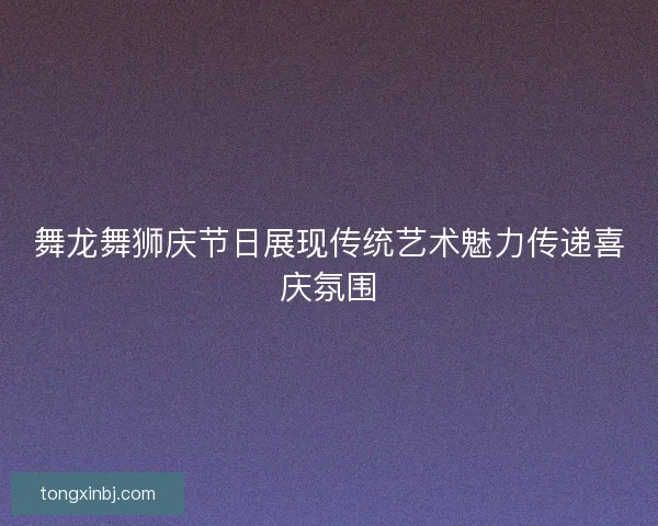 舞龙舞狮庆节日展现传统艺术魅力传递喜庆氛围 舞龙舞狮庆节日展现传统艺术魅力传递喜庆氛围