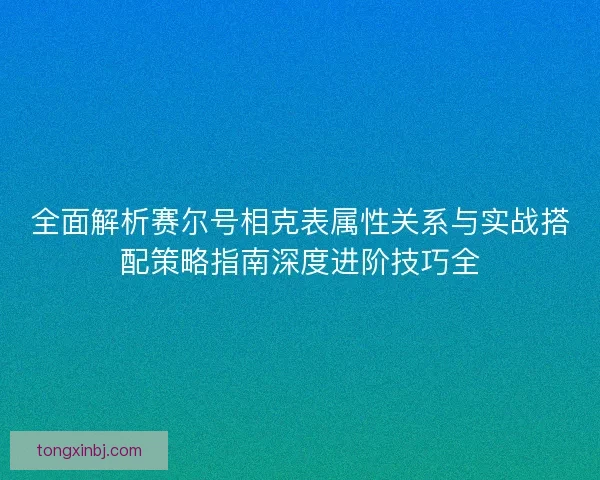 全面解析赛尔号相克表属性关系与实战搭配策略指南深度进阶技巧全 全面解析赛尔号相克表属性关系与实战搭配策略指南深度进阶技巧全