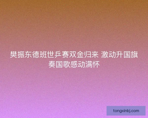樊振东德班世乒赛双金归来 激动升国旗奏国歌感动满怀 樊振东德班世乒赛双金归来 激动升国旗奏国歌感动满怀